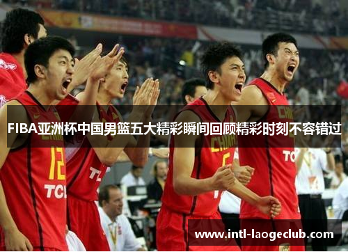 FIBA亚洲杯中国男篮五大精彩瞬间回顾精彩时刻不容错过