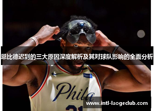 恩比德迟到的三大原因深度解析及其对球队影响的全面分析