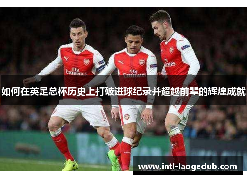如何在英足总杯历史上打破进球纪录并超越前辈的辉煌成就