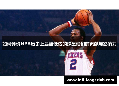 如何评价NBA历史上最被低估的球星他们的贡献与影响力