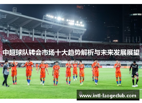 中超球队转会市场十大趋势解析与未来发展展望
