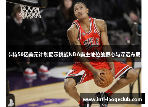 卡特50亿美元计划揭示挑战NBA霸主地位的野心与深远布局