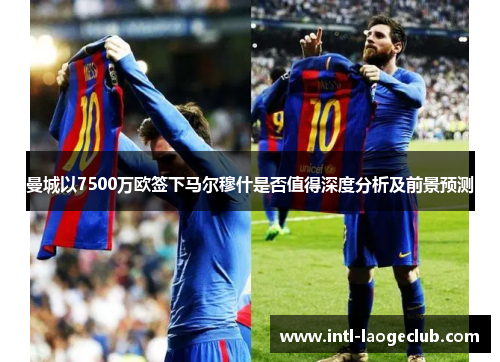 曼城以7500万欧签下马尔穆什是否值得深度分析及前景预测