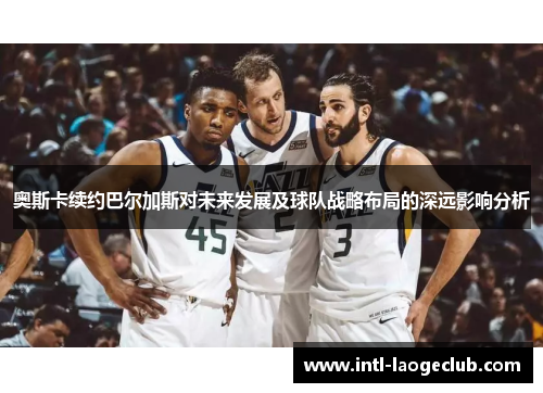 奥斯卡续约巴尔加斯对未来发展及球队战略布局的深远影响分析