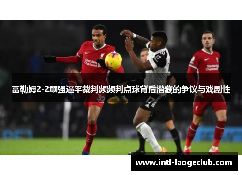 富勒姆2-2顽强逼平裁判频频判点球背后潜藏的争议与戏剧性
