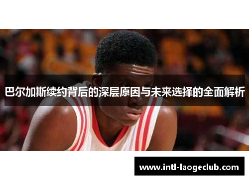 巴尔加斯续约背后的深层原因与未来选择的全面解析