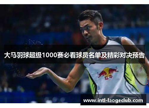 大马羽球超级1000赛必看球员名单及精彩对决预告