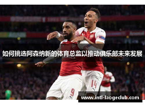 如何挑选阿森纳新的体育总监以推动俱乐部未来发展