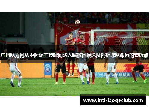 广州队为何从中超霸主转瞬间陷入解散困境深度剖析球队命运的转折点