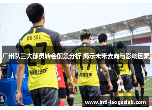 广州队三大球员转会前景分析 揭示未来去向与影响因素