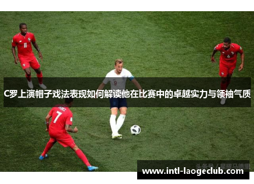 C罗上演帽子戏法表现如何解读他在比赛中的卓越实力与领袖气质