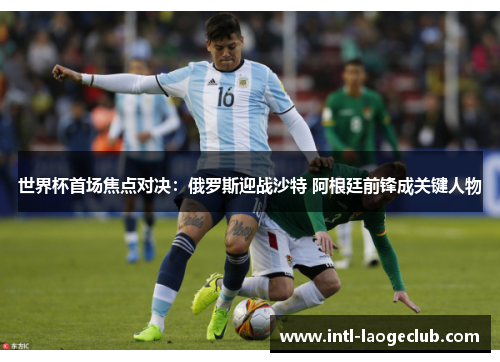 世界杯首场焦点对决：俄罗斯迎战沙特 阿根廷前锋成关键人物