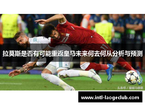 拉莫斯是否有可能重返皇马未来何去何从分析与预测
