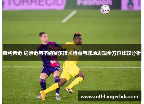 普利希奇 约维奇与本纳赛尔技术特点与球场表现全方位比较分析