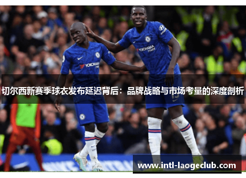 切尔西新赛季球衣发布延迟背后：品牌战略与市场考量的深度剖析