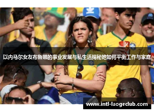 以内马尔女友布鲁娜的事业发展与私生活揭秘她如何平衡工作与家庭