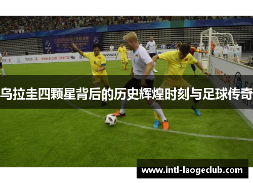 乌拉圭四颗星背后的历史辉煌时刻与足球传奇