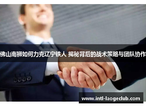 佛山南狮如何力克辽宁铁人 揭秘背后的战术策略与团队协作