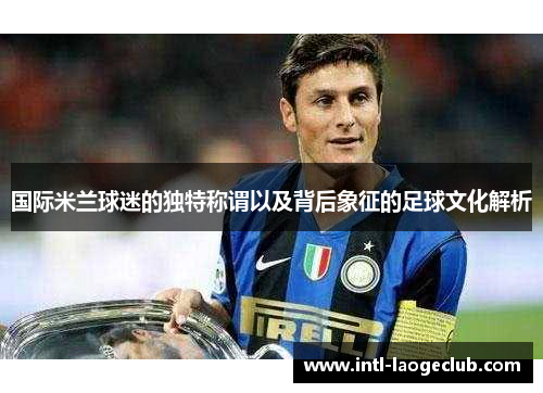 国际米兰球迷的独特称谓以及背后象征的足球文化解析