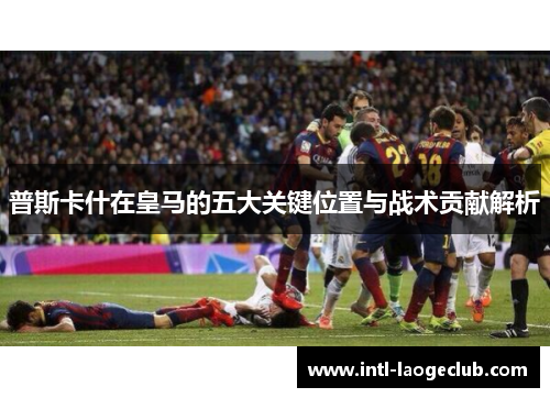 普斯卡什在皇马的五大关键位置与战术贡献解析