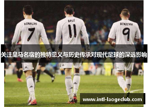 关注皇马名宿的独特意义与历史传承对现代足球的深远影响