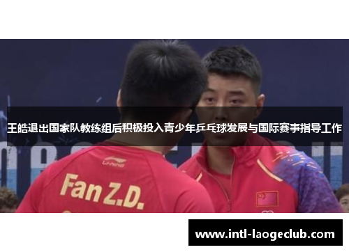 王皓退出国家队教练组后积极投入青少年乒乓球发展与国际赛事指导工作