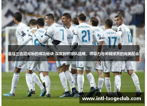 皇马三连冠背后的成功秘诀 深度剖析球队战略、领导力与关键球员的完美配合