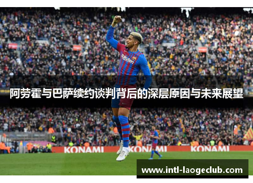 阿劳霍与巴萨续约谈判背后的深层原因与未来展望