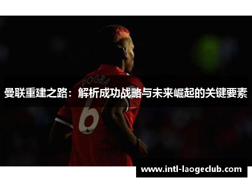 曼联重建之路：解析成功战略与未来崛起的关键要素