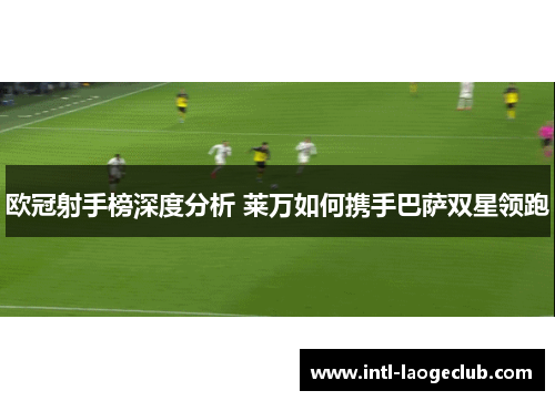 欧冠射手榜深度分析 莱万如何携手巴萨双星领跑