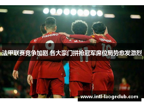 法甲联赛竞争加剧 各大豪门拼抢冠军席位局势愈发激烈