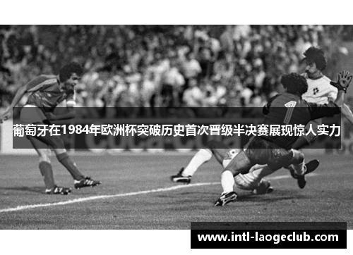 葡萄牙在1984年欧洲杯突破历史首次晋级半决赛展现惊人实力