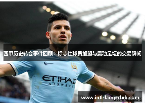 西甲历史转会事件回顾：标志性球员加盟与震动足坛的交易瞬间